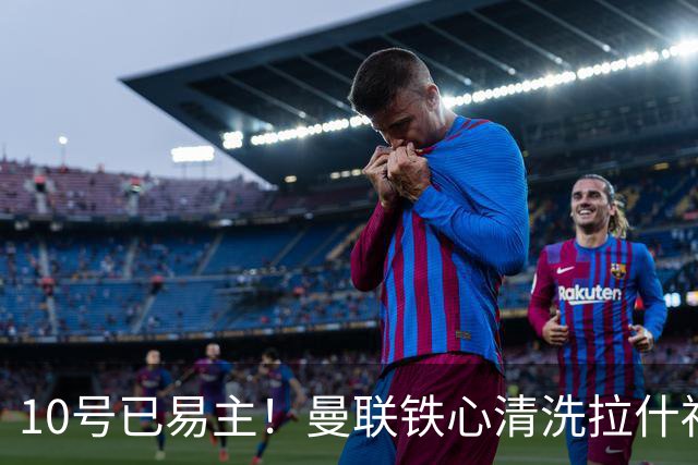10号已易主！曼联铁心清洗拉什福德，世界杯成最后赌桌